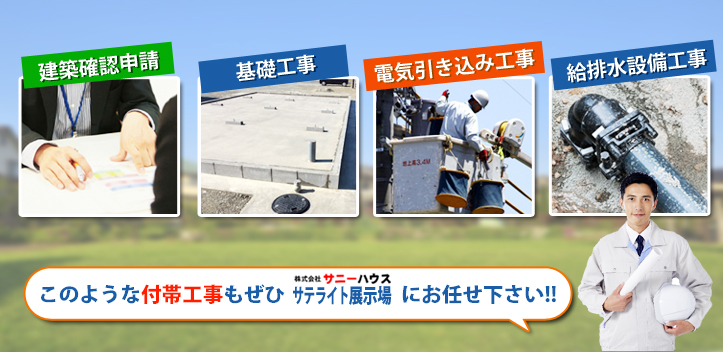 建築確認申請、基礎工事、電気引き込み工事、給排水設備工事などの付帯工事も株式会社サニーハウス　サテライト展示場におまかせください。