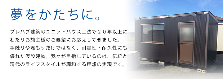 夢をかたちに。プレハブ建築のユニットハウス工法で２０年以上にわたりお施主様のご要望にお応えしてきました。<br>
				手触りや温もりだけではなく、耐震性・耐久性にも優れた仮設建物。我々が目指しているのは、伝統と現代のライフスタイルが調和する理想の実現です。